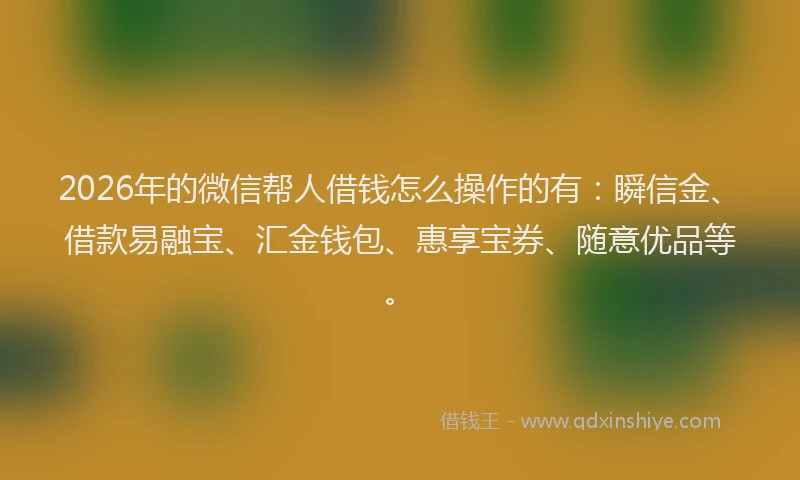 2026年的微信帮人借钱怎么操作的有：瞬信金、借款易融宝、汇金钱包、惠享宝券、随意优品等。