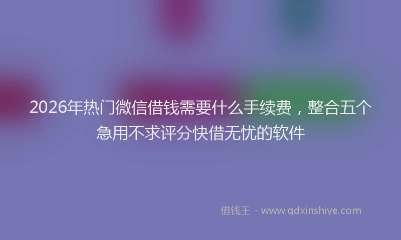 2026年热门微信借钱需要什么手续费，整合五个急用不求评分快借无忧的软件