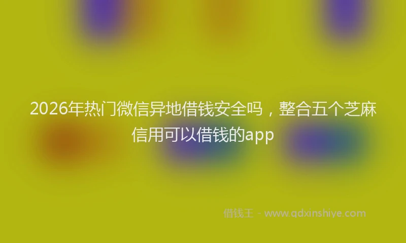 2026年热门微信异地借钱安全吗，整合五个芝麻信用可以借钱的app