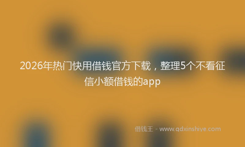2026年热门快用借钱官方下载,整理5个不看征信小额借钱的app