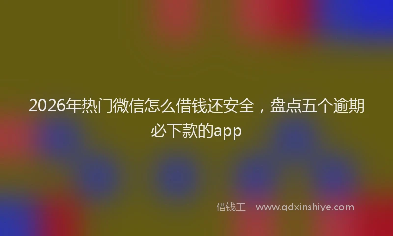 2026年热门微信怎么借钱还安全，盘点五个逾期必下款的app
