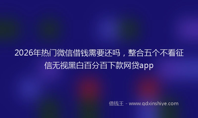 2026年热门微信借钱需要还吗，整合五个不看征信无视黑白百分百下款网贷app