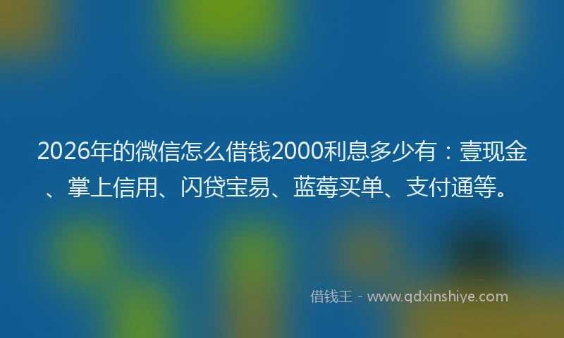 2026年的微信怎么借钱2000利息多少有：壹现金、掌上信用、闪贷宝易、蓝莓买单、支付通等。