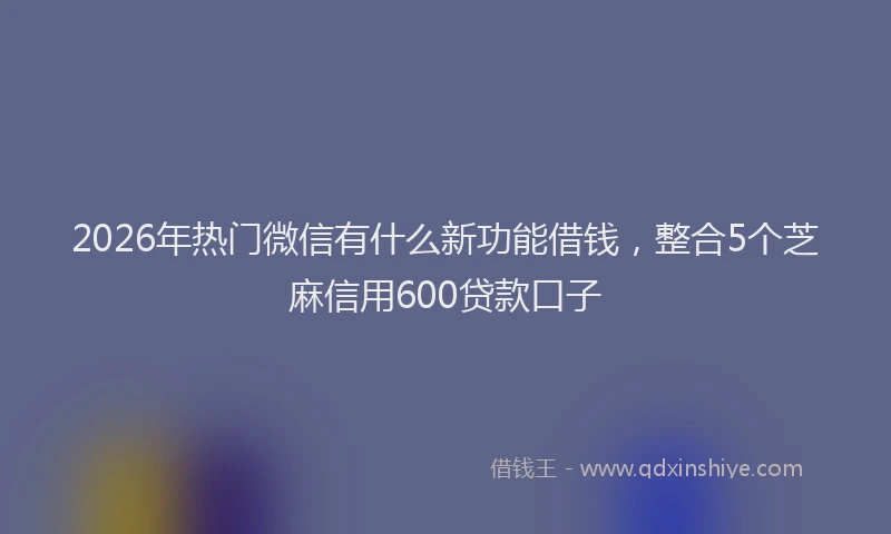2026年热门微信有什么新功能借钱，整合5个芝麻信用600贷款口子