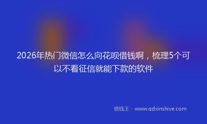 2026年热门微信怎么向花呗借钱啊,梳理5个可以不看征信就能下款的软件