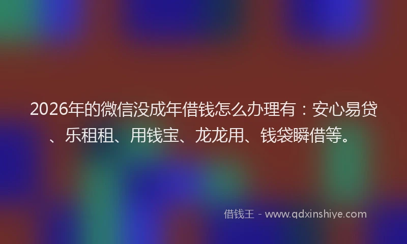 2026年的微信没成年借钱怎么办理有：安心易贷、乐租租、用钱宝、龙龙用、钱袋瞬借等。