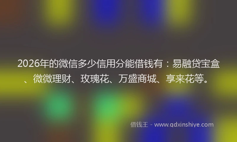 2026年的微信多少信用分能借钱有：易融贷宝盒、微微理财、玫瑰花、万盛商城、享来花等。