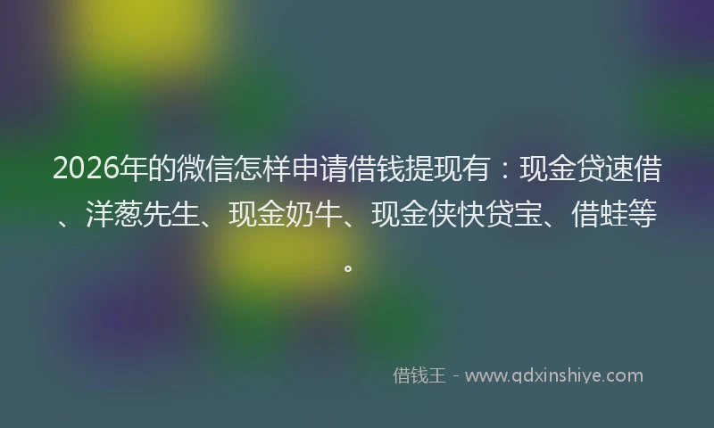 2026年的微信怎样申请借钱提现有：现金贷速借、洋葱先生、现金奶牛、现金侠快贷宝、借蛙等。
