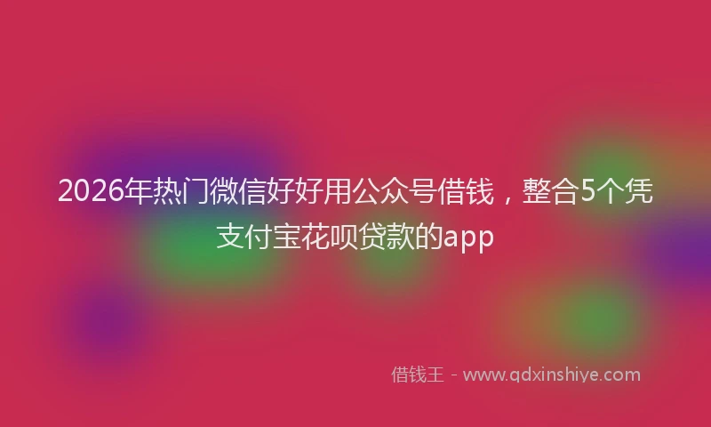 2026年热门微信好好用公众号借钱，整合5个凭支付宝花呗贷款的app