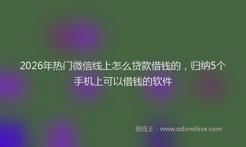 2026年热门微信线上怎么贷款借钱的,归纳5个手机上可以借钱的软件