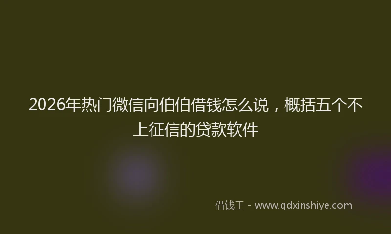 2026年热门微信向伯伯借钱怎么说，概括五个不上征信的贷款软件