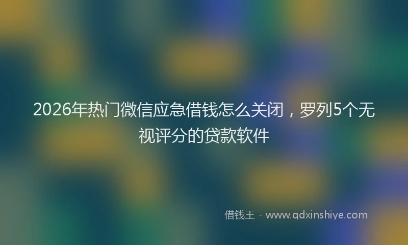 2026年热门微信应急借钱怎么关闭，罗列5个无视评分的贷款软件