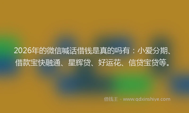 2026年的微信喊话借钱是真的吗有：小爱分期、借款宝快融通、星辉贷、好运花、信贷宝贷等。