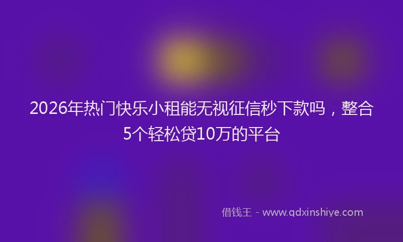 2026年热门快乐小租能无视征信秒下款吗，整合5个轻松贷10万的平台
