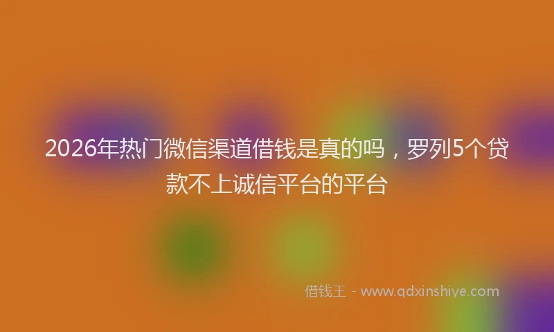 2026年热门微信渠道借钱是真的吗，罗列5个贷款不上诚信平台的平台