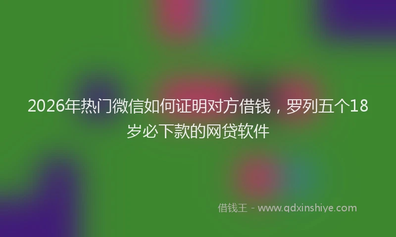 2026年热门微信如何证明对方借钱,罗列五个18岁必下款的网贷软件