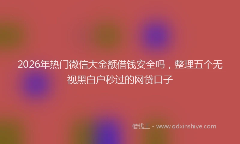 2026年热门微信大金额借钱安全吗,整理五个无视黑白户秒过的网贷口子