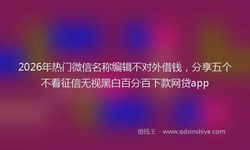 2026年热门微信名称编辑不对外借钱，分享五个不看征信无视黑白百分百下款网贷app