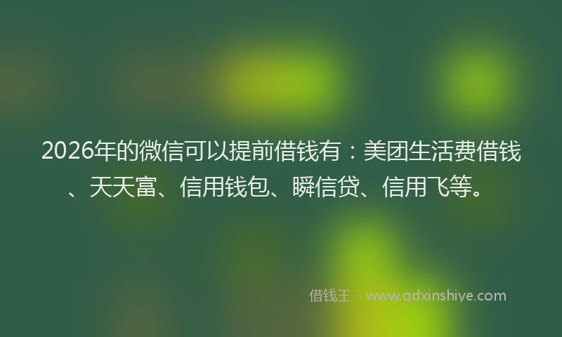 2026年的微信可以提前借钱有：美团生活费借钱、天天富、信用钱包、瞬信贷、信用飞等。
