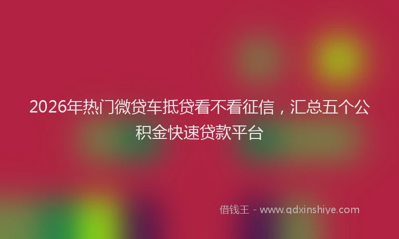 2026年热门微贷车抵贷看不看征信，汇总五个公积金快速贷款平台