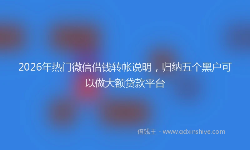 2026年热门微信借钱转帐说明,归纳五个黑户可以做大额贷款平台