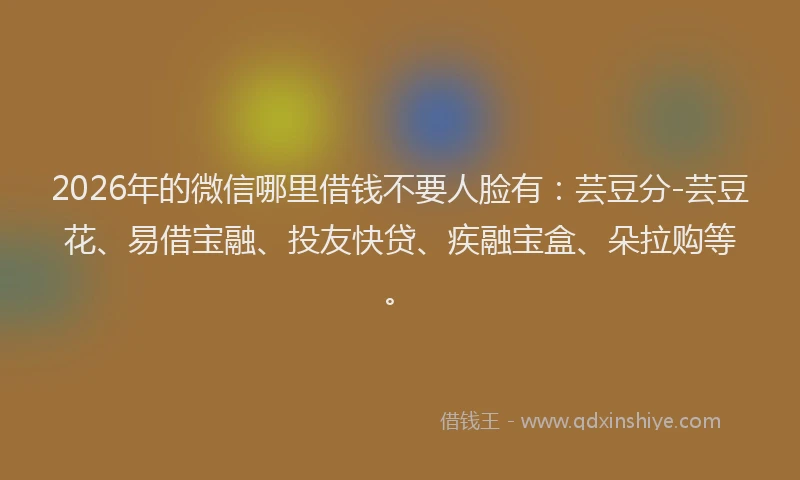 2026年的微信哪里借钱不要人脸有：芸豆分-芸豆花、易借宝融、投友快贷、疾融宝盒、朵拉购等。