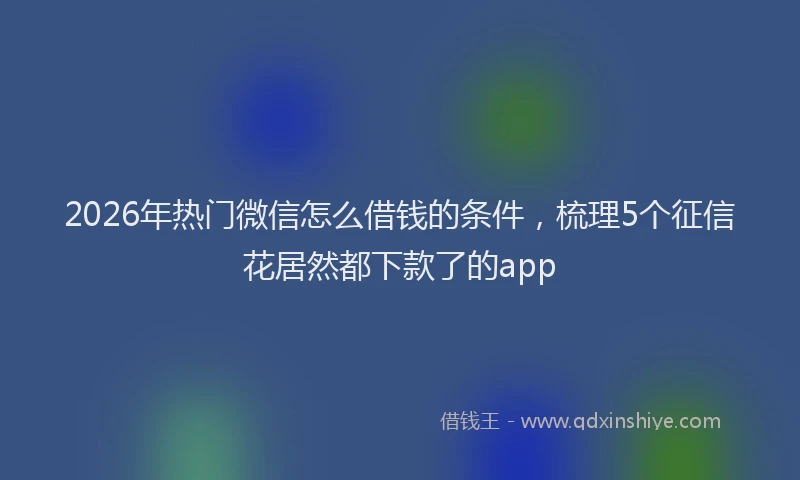 2026年热门微信怎么借钱的条件，梳理5个征信花居然都下款了的app