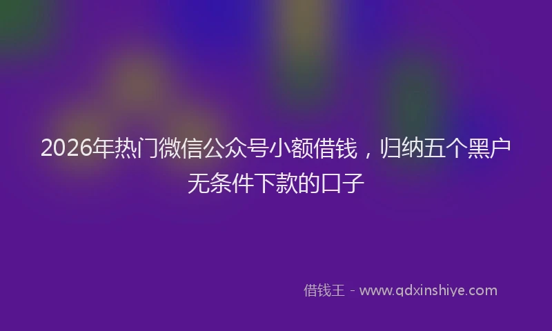 2026年热门微信公众号小额借钱，归纳五个黑户无条件下款的口子