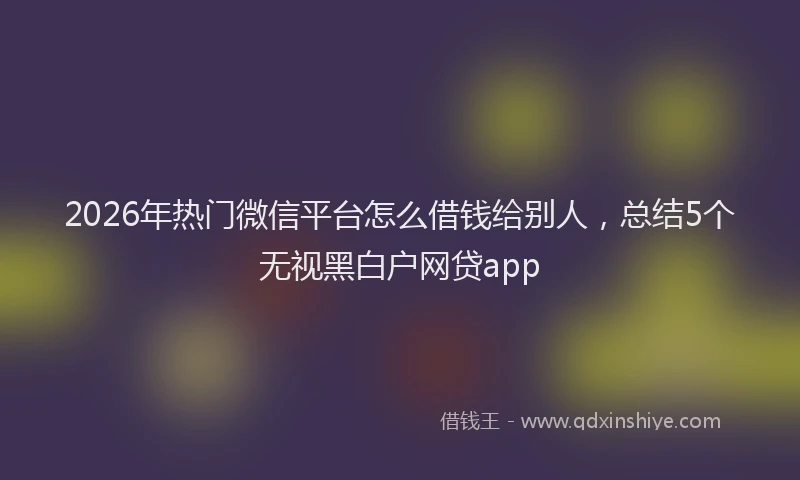 2026年热门微信平台怎么借钱给别人，总结5个无视黑白户网贷app