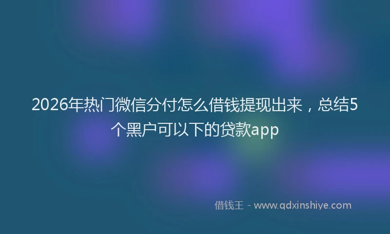2026年热门微信分付怎么借钱提现出来，总结5个黑户可以下的贷款app