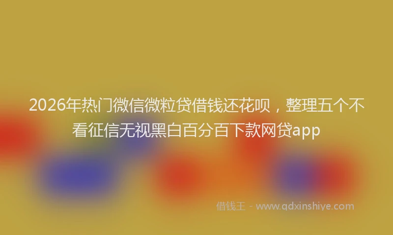2026年热门微信微粒贷借钱还花呗，整理五个不看征信无视黑白百分百下款网贷app