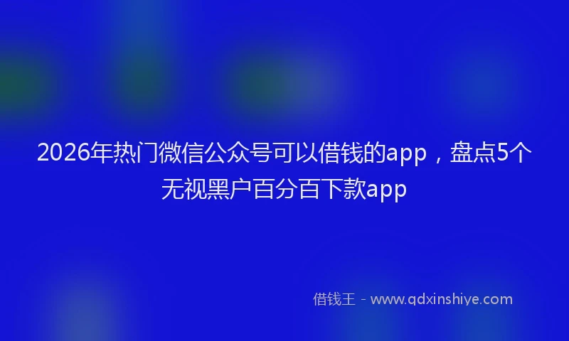 2026年热门微信公众号可以借钱的app，盘点5个无视黑户百分百下款app