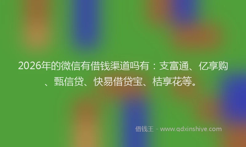 2026年的微信有借钱渠道吗有：支富通、亿享购、甄信贷、快易借贷宝、桔享花等。