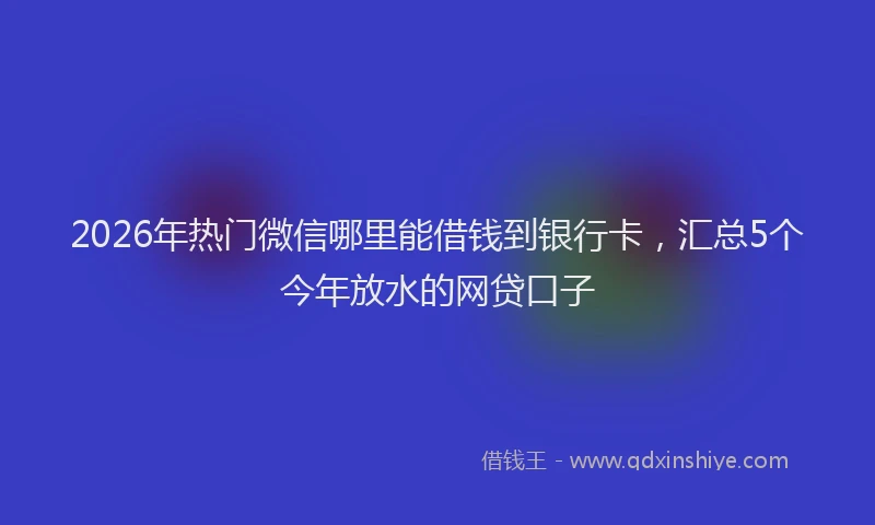 2026年热门微信哪里能借钱到银行卡，汇总5个今年放水的网贷口子