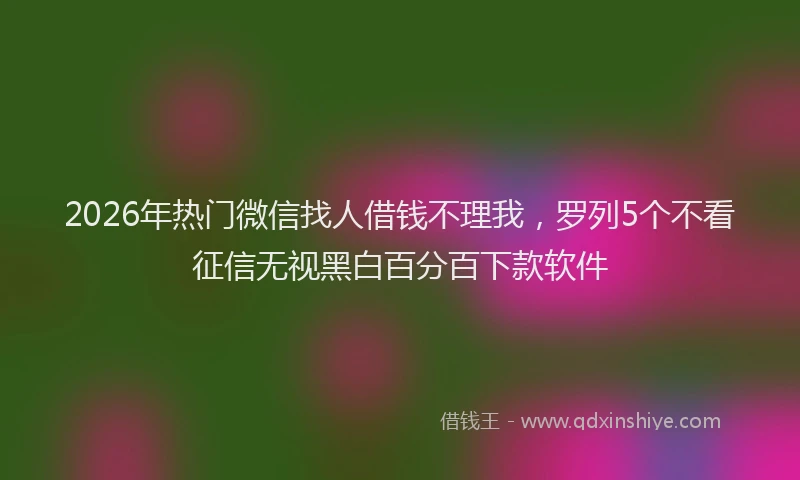 2026年热门微信找人借钱不理我，罗列5个不看征信无视黑白百分百下款软件