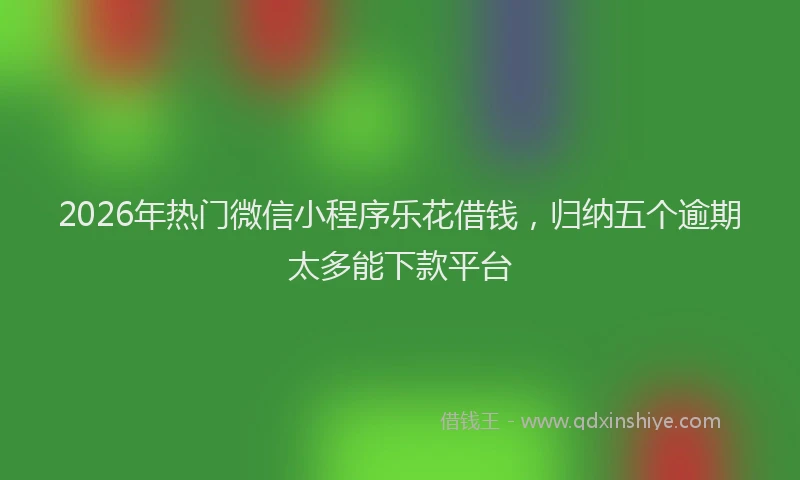 2026年热门微信小程序乐花借钱，归纳五个逾期太多能下款平台