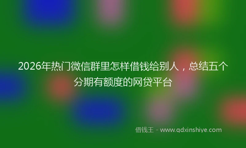 2026年热门微信群里怎样借钱给别人，总结五个分期有额度的网贷平台
