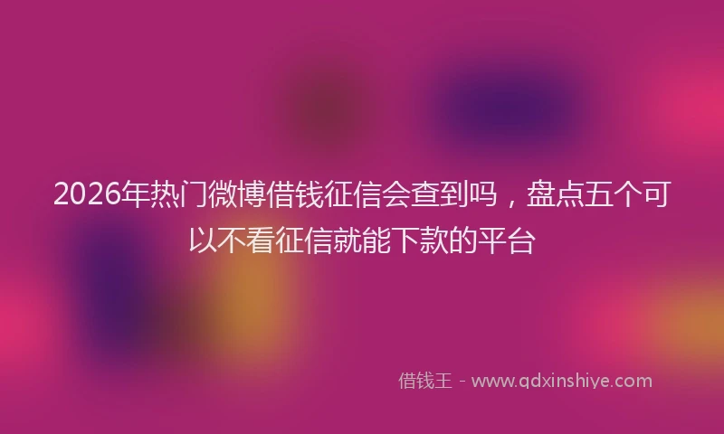 2026年热门微博借钱征信会查到吗，盘点五个可以不看征信就能下款的平台