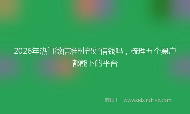 2026年热门微信准时帮好借钱吗，梳理五个黑户都能下的平台