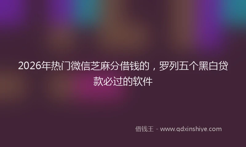2026年热门微信芝麻分借钱的，罗列五个黑白贷款必过的软件
