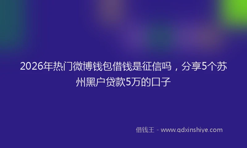 2026年热门微博钱包借钱是征信吗，分享5个苏州黑户贷款5万的口子