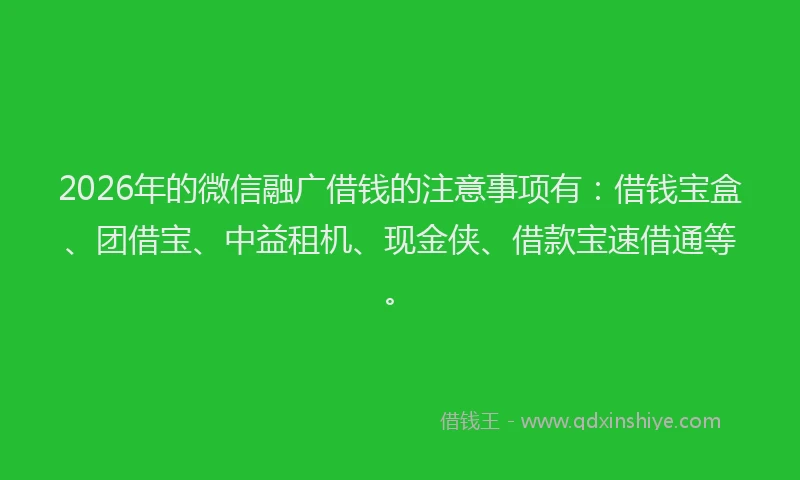 2026年的微信融广借钱的注意事项有：借钱宝盒、团借宝、中益租机、现金侠、借款宝速借通等。