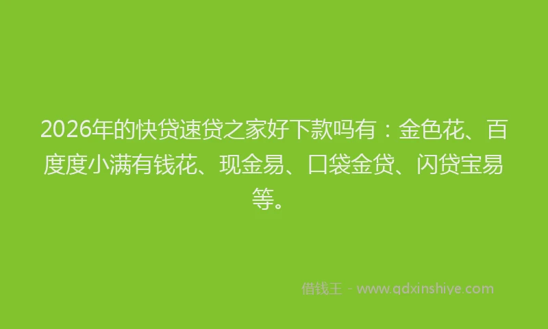 2026年的快贷速贷之家好下款吗有：金色花、百度度小满有钱花、现金易、口袋金贷、闪贷宝易等。
