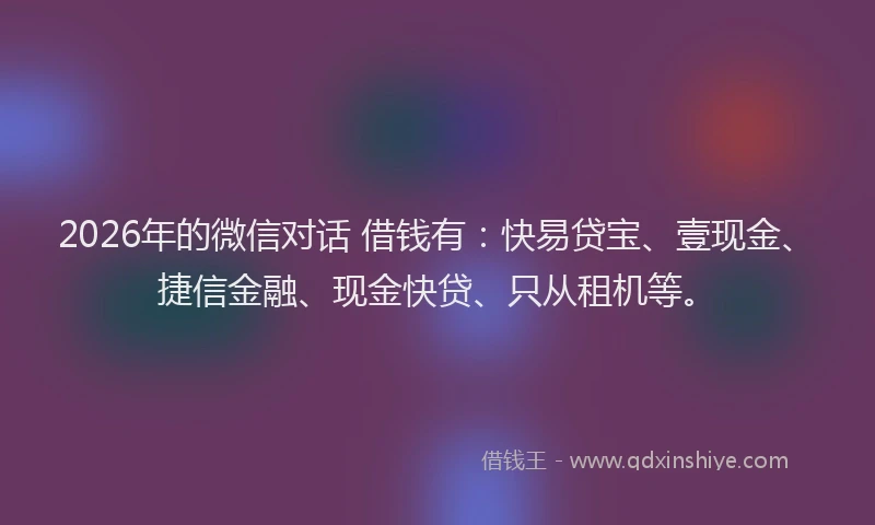2026年的微信对话 借钱有：快易贷宝、壹现金、捷信金融、现金快贷、只从租机等。