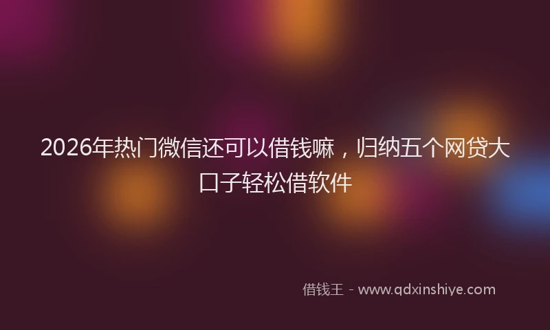2026年热门微信还可以借钱嘛，归纳五个网贷大口子轻松借软件