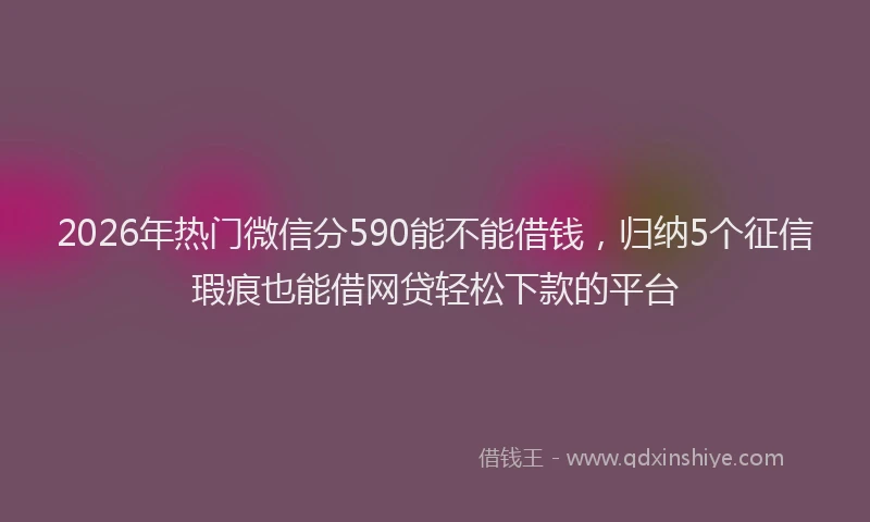 2026年热门微信分590能不能借钱，归纳5个征信瑕疵也能借网贷轻松下款的平台
