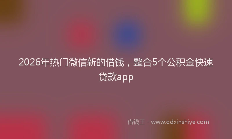 2026年热门微信新的借钱，整合5个公积金快速贷款app
