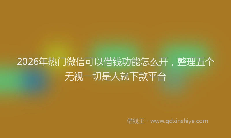 2026年热门微信可以借钱功能怎么开，整理五个无视一切是人就下款平台