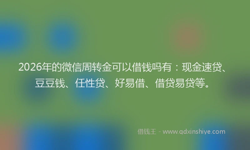 2026年的微信周转金可以借钱吗有：现金速贷、豆豆钱、任性贷、好易借、借贷易贷等。