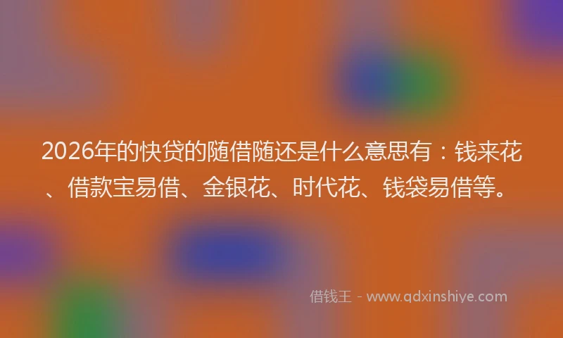2026年的快贷的随借随还是什么意思有：钱来花、借款宝易借、金银花、时代花、钱袋易借等。